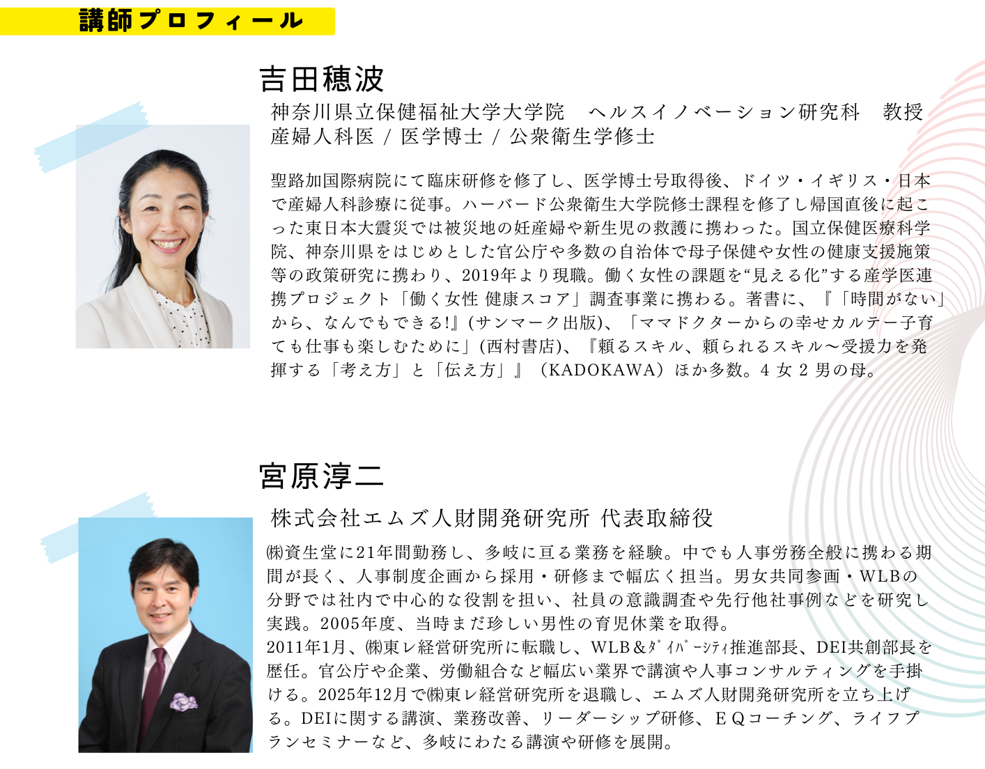 吉田穂波 神奈川県立保健福祉大学大学院　ヘルスイノベーション研究科　教授 産婦人科医 / 医学博士 / 公衆衛生学修士 聖路加国際病院にて臨床研修を修了し、医学博士号取得後、ドイツ・イギリス・日本で産婦人科診療に従事。ハーバード公衆衛生大学院修士課程を修了し帰国直後に起こった東日本大震災では被災地の妊産婦や新生児の救護に携わった。国立保健医療科学院、神奈川県をはじめとした官公庁や多数の自治体で母子保健や女性の健康支援施策等の政策研究に携わり、2019年より現職。働く女性の課題を“見える化”する産学医連携プロジェクト「働く女性 健康スコア」調査事業に携わる。著書に、『「時間がない」から、なんでもできる!』(サンマーク出版)、「ママドクターからの幸せカルテー子育ても仕事も楽しむために」(西村書店)、『頼るスキル、頼られるスキル～受援力を発揮する「考え方」と「伝え方」』（KADOKAWA）ほか多数。4 女 2 男の母。 宮原淳二 株式会社エムズ人財開発研究所 代表取締役 ㈱資生堂に21年間勤務し、多岐に亘る業務を経験。中でも人事労務全般に携わる期間が長く、人事制度企画から採用・研修まで幅広く担当。男女共同参画・WLBの分野では社内で中心的な役割を担い、社員の意識調査や先行他社事例などを研究し実践。2005年度、当時まだ珍しい男性の育児休業を取得。 2011年1月、㈱東レ経営研究所に転職し、WLB＆ﾀﾞｲﾊﾞｰｼﾃｨ推進部長、DEI共創部長を歴任。官公庁や企業、労働組合など幅広い業界で講演や人事コンサルティングを手掛ける。2025年12月で㈱東レ経営研究所を退職し、エムズ人財開発研究所を立ち上げる。DEIに関する講演、業務改善、リーダーシップ研修、ＥＱコーチング、ライフプランセミナーなど、多岐にわたる講演や研修を展開。